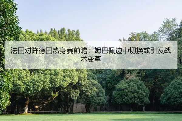 法国对阵德国热身赛前瞻：姆巴佩边中切换或引发战术变革