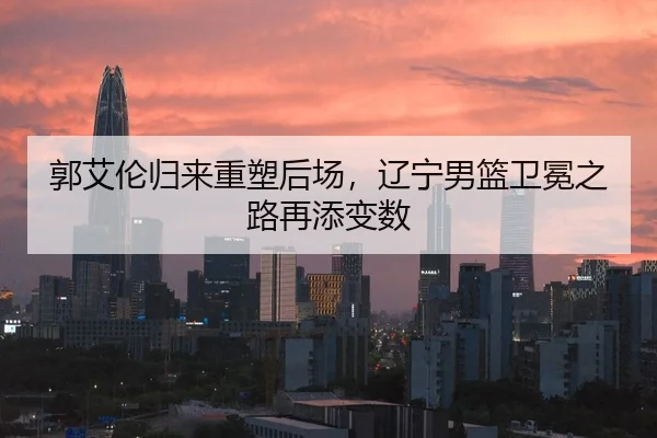 郭艾伦归来重塑后场，辽宁男篮卫冕之路再添变数