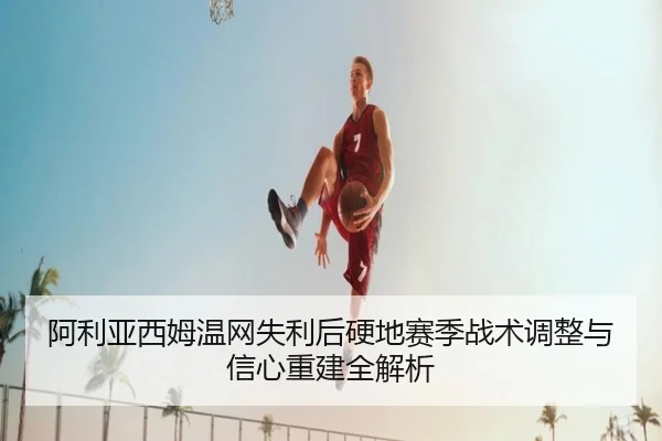 阿利亚西姆温网失利后硬地赛季战术调整与信心重建全解析