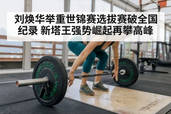 刘焕华举重世锦赛选拔赛破全国纪录 新塔王强势崛起再攀高峰