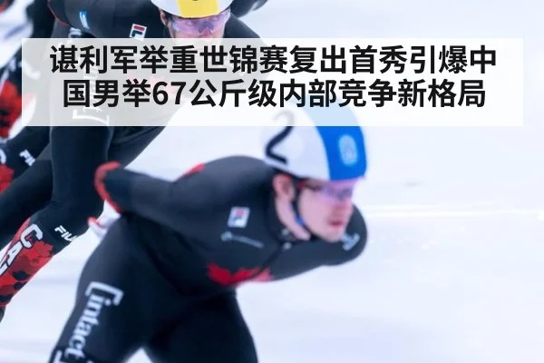 谌利军举重世锦赛复出首秀引爆中国男举67公斤级内部竞争新格局