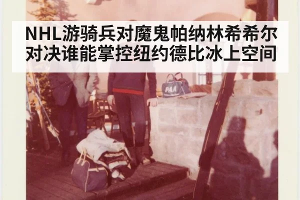 NHL游骑兵对魔鬼帕纳林希希尔对决谁能掌控纽约德比冰上空间